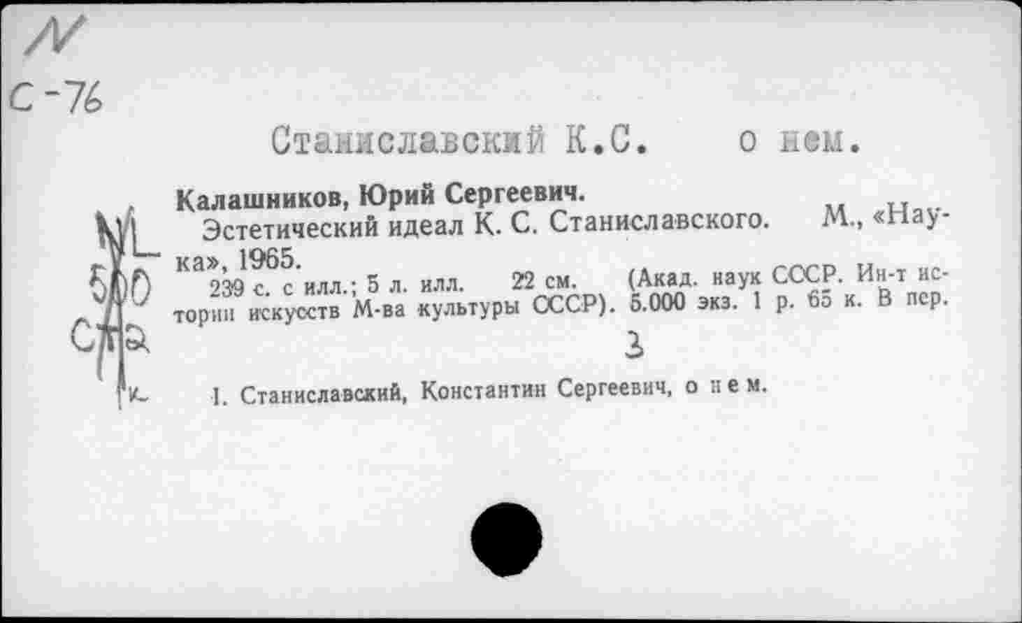 ﻿С-76
о нем.
1С
Станиславский К.С.
Калашников, Юрий Сергеевич.
Эстетический идеал К. С. Станиславского. М., «Нау-Ка>939 с^с'илл.; 5 л. илл. 22 см. (Акад, наук СССР. Ин-т истории искусств М-ва культуры СССР). 5.000 экз. 1 р. во к. В пер.
2
I. Станиславский, Константин Сергеевич, о нем.